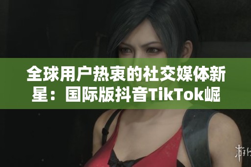全球用户热衷的社交媒体新星：国际版抖音TikTok崛起之路