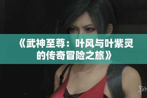 《武神至尊：叶风与叶紫灵的传奇冒险之旅》