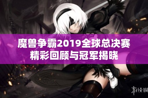 魔兽争霸2019全球总决赛精彩回顾与冠军揭晓