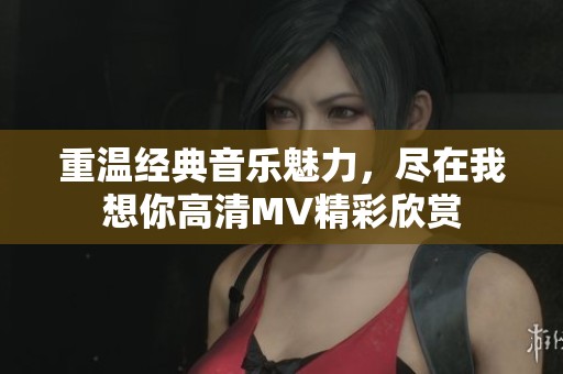 重温经典音乐魅力，尽在我想你高清MV精彩欣赏