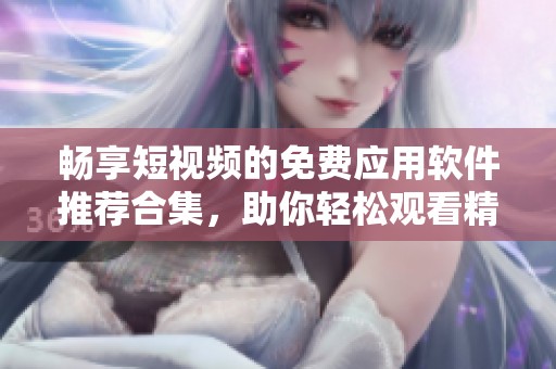 畅享短视频的免费应用软件推荐合集，助你轻松观看精彩内容