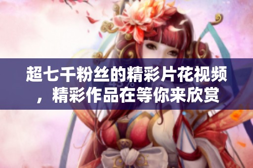 超七千粉丝的精彩片花视频，精彩作品在等你来欣赏