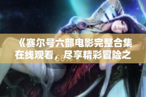 《赛尔号六部电影完整合集在线观看，尽享精彩冒险之旅》