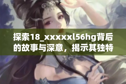 探索18_xxxxxl56hg背后的故事与深意，揭示其独特价值