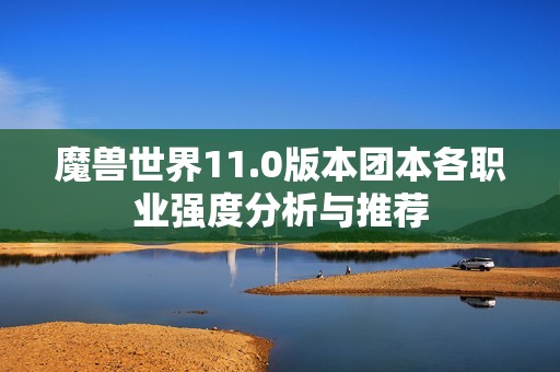 魔兽世界11.0版本团本各职业强度分析与推荐