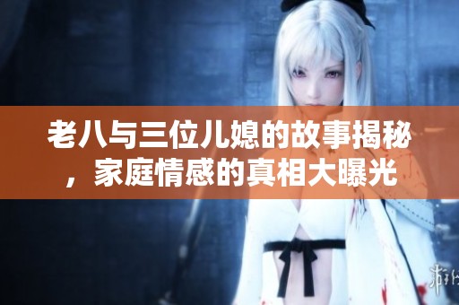老八与三位儿媳的故事揭秘，家庭情感的真相大曝光