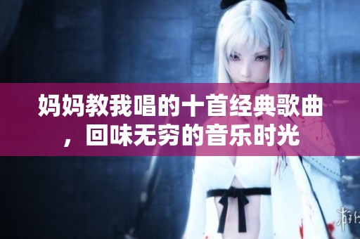 妈妈教我唱的十首经典歌曲，回味无穷的音乐时光