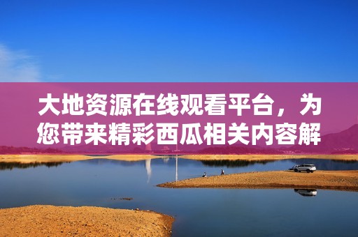 大地资源在线观看平台，为您带来精彩西瓜相关内容解析
