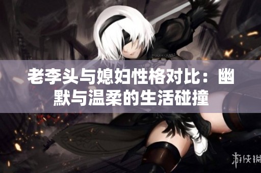 老李头与媳妇性格对比：幽默与温柔的生活碰撞