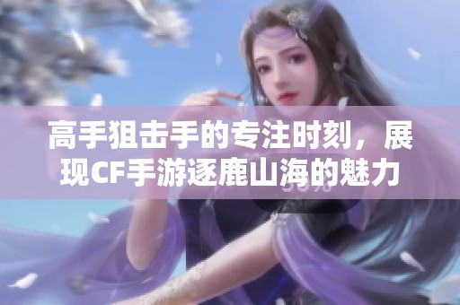 高手狙击手的专注时刻，展现CF手游逐鹿山海的魅力