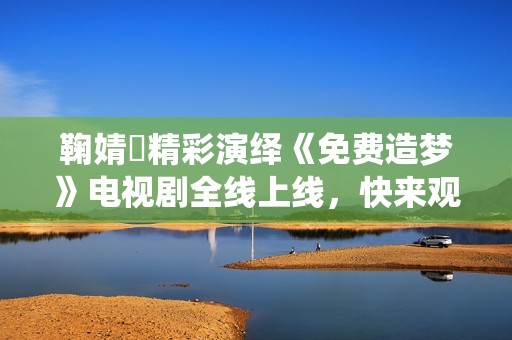 鞠婧祎精彩演绎《免费造梦》电视剧全线上线，快来观看！