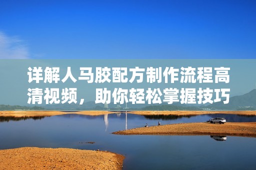 详解人马胶配方制作流程高清视频，助你轻松掌握技巧