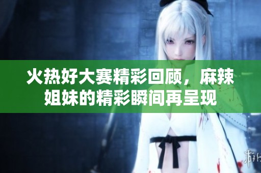 火热好大赛精彩回顾，麻辣姐妹的精彩瞬间再呈现