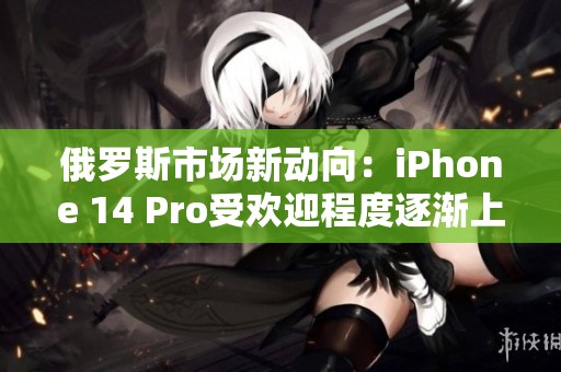 俄罗斯市场新动向：iPhone 14 Pro受欢迎程度逐渐上升