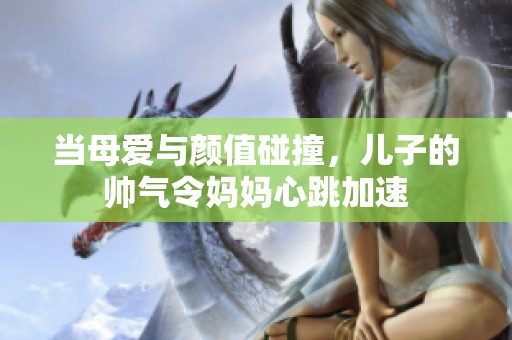 当母爱与颜值碰撞，儿子的帅气令妈妈心跳加速