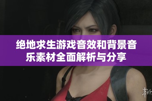 绝地求生游戏音效和背景音乐素材全面解析与分享