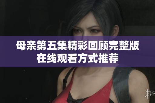 母亲第五集精彩回顾完整版在线观看方式推荐