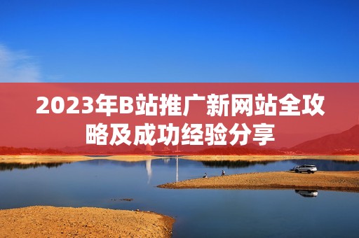 2023年B站推广新网站全攻略及成功经验分享