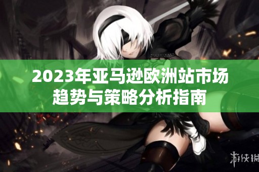2023年亚马逊欧洲站市场趋势与策略分析指南