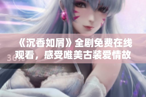 《沉香如屑》全剧免费在线观看，感受唯美古装爱情故事