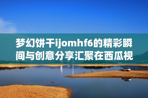 梦幻饼干ijomhf6的精彩瞬间与创意分享汇聚在西瓜视频