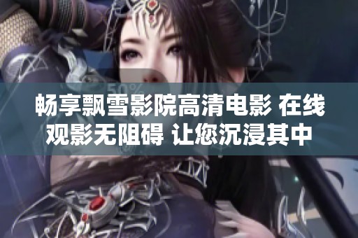 畅享飘雪影院高清电影 在线观影无阻碍 让您沉浸其中