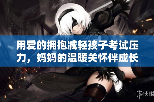 用爱的拥抱减轻孩子考试压力，妈妈的温暖关怀伴成长