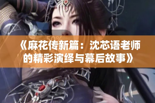 《麻花传新篇：沈芯语老师的精彩演绎与幕后故事》
