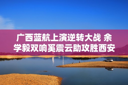 广西蓝航上演逆转大战 余学毅双响奚震云助攻胜西安崇德