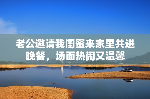 老公邀请我闺蜜来家里共进晚餐，场面热闹又温馨