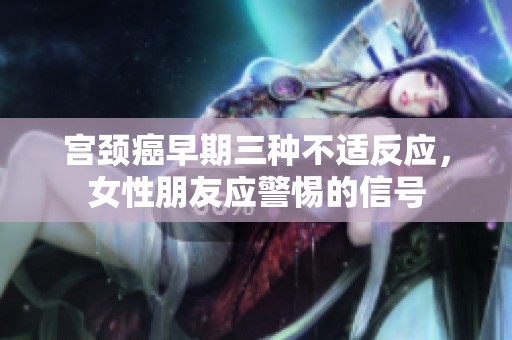 宫颈癌早期三种不适反应，女性朋友应警惕的信号