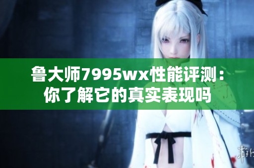 鲁大师7995wx性能评测：你了解它的真实表现吗