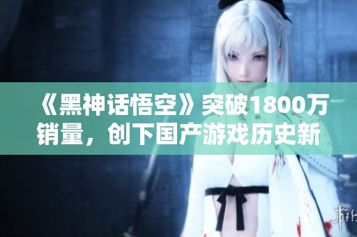 《黑神话悟空》突破1800万销量，创下国产游戏历史新高