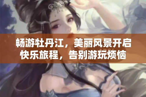 畅游牡丹江，美丽风景开启快乐旅程，告别游玩烦恼