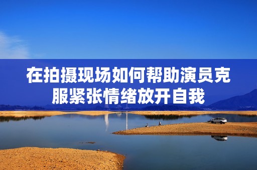 在拍摄现场如何帮助演员克服紧张情绪放开自我