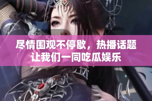 尽情围观不停歇，热播话题让我们一同吃瓜娱乐