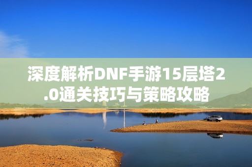 深度解析DNF手游15层塔2.0通关技巧与策略攻略