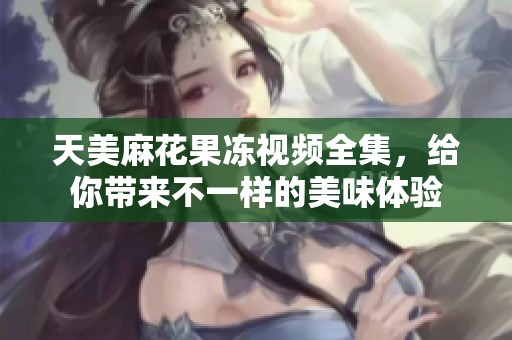 天美麻花果冻视频全集，给你带来不一样的美味体验