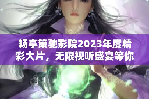 畅享策驰影院2023年度精彩大片，无限视听盛宴等你来体验