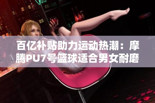 百亿补贴助力运动热潮：摩腾PU7号篮球适合男女耐磨款式推荐