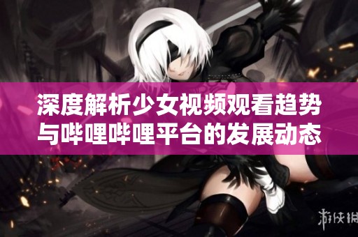 深度解析少女视频观看趋势与哔哩哔哩平台的发展动态