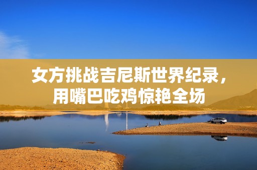女方挑战吉尼斯世界纪录，用嘴巴吃鸡惊艳全场
