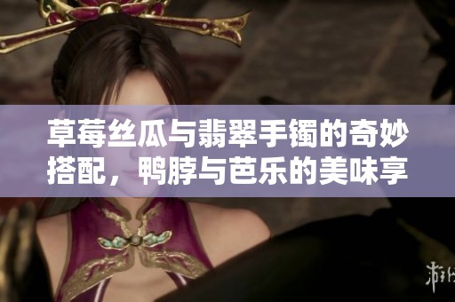 草莓丝瓜与翡翠手镯的奇妙搭配，鸭脖与芭乐的美味享受