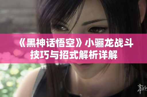 《黑神话悟空》小骊龙战斗技巧与招式解析详解