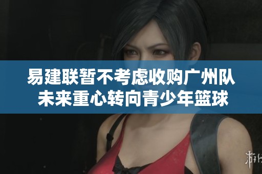 易建联暂不考虑收购广州队 未来重心转向青少年篮球发展