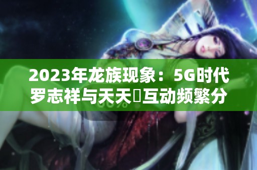 2023年龙族现象：5G时代罗志祥与天天奭互动频繁分析