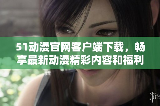 51动漫官网客户端下载，畅享最新动漫精彩内容和福利