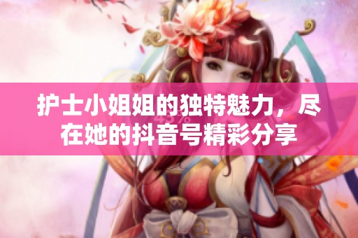 护士小姐姐的独特魅力，尽在她的抖音号精彩分享