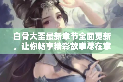 白骨大圣最新章节全面更新，让你畅享精彩故事尽在掌握之中