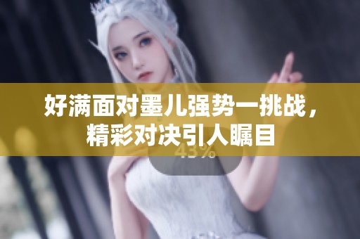 好满面对墨儿强势一挑战，精彩对决引人瞩目